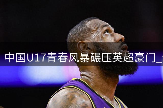 中国U17青春风暴碾压英超豪门 读秒绝杀演绎足球新希望