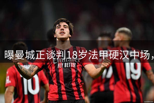 曝曼城正谈判18岁法甲硬汉中场，上赛季42场1助攻，合同至2029年藏变数
